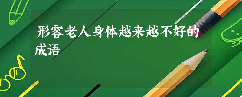 形容老人身体越来越不好的成语 形容老人身体越来越不好的成语