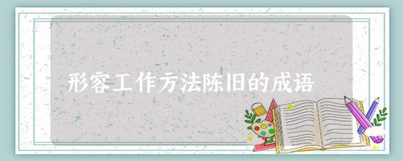 形容工作方法陈旧的成语 形容工作方法陈旧的成语