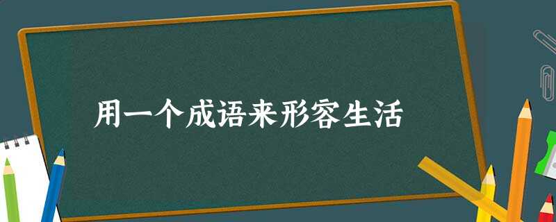 用一个成语来形容生活 用一个成语来形容生活