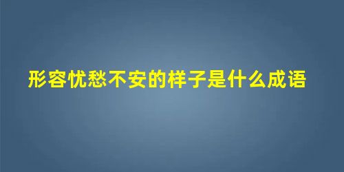 形容忧愁不安的样子是什么成语 形容忧愁不安的样子是什么成语