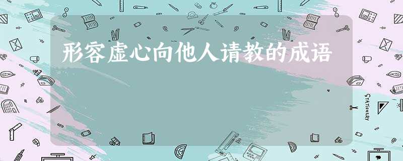 形容虚心向他人请教的成语 形容虚心向他人请教的成语