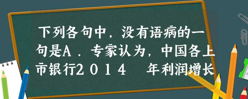 下列各句中,没有语病的一句是A.专家认为,中国各上市银行2014 年利润增长率将不到10% ,这将是自2005 年以来的首次,原因包括经济增长速度放缓、金融改革 下列各句中,没有语病的一句是A.专家认为,中国各上市银行2014 年利润增长率将不到10% ,这将是自2005 年以来的首次,原因包括经济增长速度放缓、金融改革