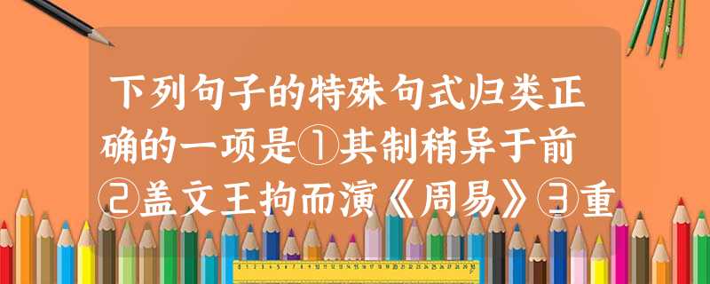 下列句子的特殊句式归类正确的一项是①其制稍异于前 ②盖文王拘而演《周易》③重为乡党所笑 ④安能以身之察察,受物之汶汶者乎? ⑤教以慎于接物 ⑥不复与言 ⑦吾 下列句子的特殊句式归类正确的一项是①其制稍异于前 ②盖文王拘而演《周易》③重为乡党所笑 ④安能以身之察察,受物之汶汶者乎? ⑤教以慎于接物 ⑥不复与言 ⑦吾