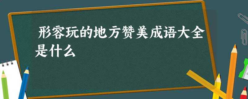 形容玩的地方赞美成语大全是什么 形容玩的地方赞美成语大全是什么