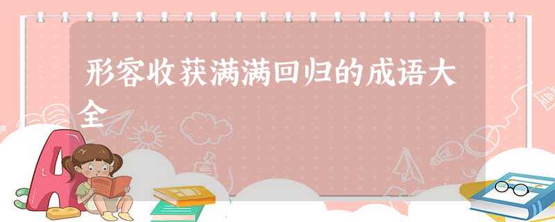 形容收获满满回归的成语大全 形容收获满满回归的成语大全