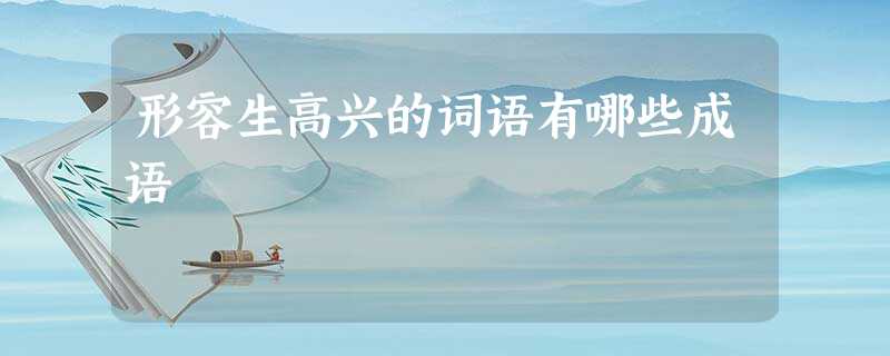 形容生高兴的词语有哪些成语 形容生高兴的词语有哪些成语