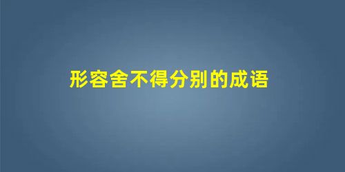 形容舍不得分别的成语 形容舍不得分别的成语