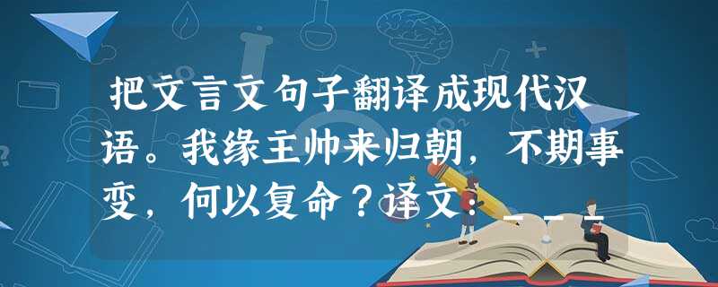把文言文句子翻译成现代汉语。我缘主帅来归朝,不期事变,何以复命?译文:__________________________________ 把文言文句子翻译成现代汉语。我缘主帅来归朝,不期事变,何以复命?译文:__________________________________