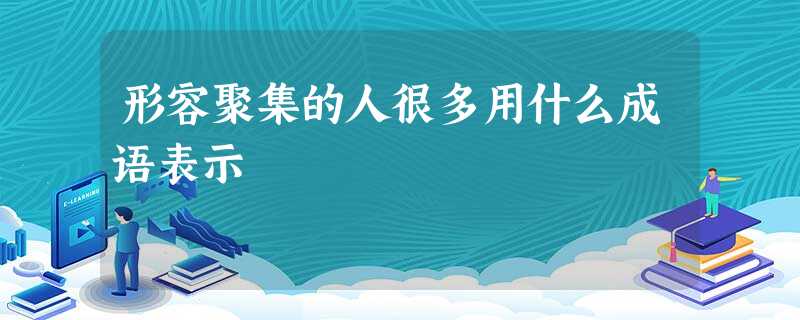形容聚集的人很多用什么成语表示 形容聚集的人很多用什么成语表示