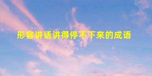 形容讲话讲得停不下来的成语 形容讲话讲得停不下来的成语