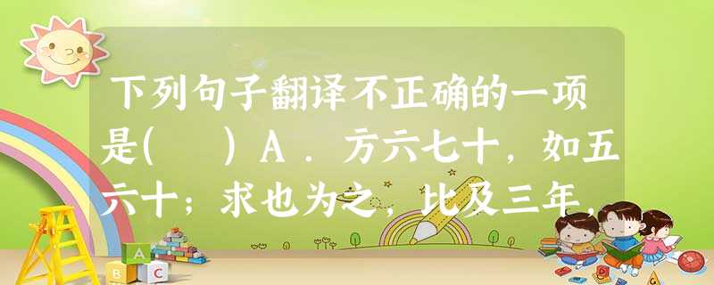 下列句子翻译不正确的一项是( )A.方六七十,如五六十;求也为之,比及三年,可使足民:一个纵横各六七十里或五六十里的小国,如果让我来治理这个国家,等到过了三年, 下列句子翻译不正确的一项是( )A.方六七十,如五六十;求也为之,比及三年,可使足民:一个纵横各六七十里或五六十里的小国,如果让我来治理这个国家,等到过了三年,