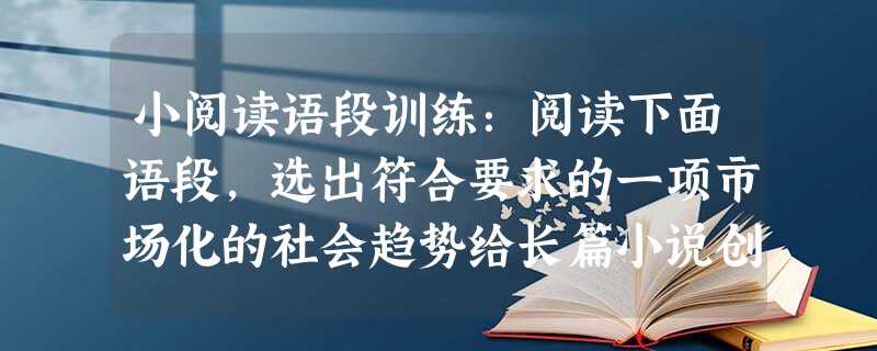 小阅读语段训练:阅读下面语段,选出符合要求的一项市场化的社会趋势给长篇小说创作也带来了不少消极影响。为了商业价值往往要迎奉不同层次的文化消费心理,忽视文学应有的 小阅读语段训练:阅读下面语段,选出符合要求的一项市场化的社会趋势给长篇小说创作也带来了不少消极影响。为了商业价值往往要迎奉不同层次的文化消费心理,忽视文学应有的