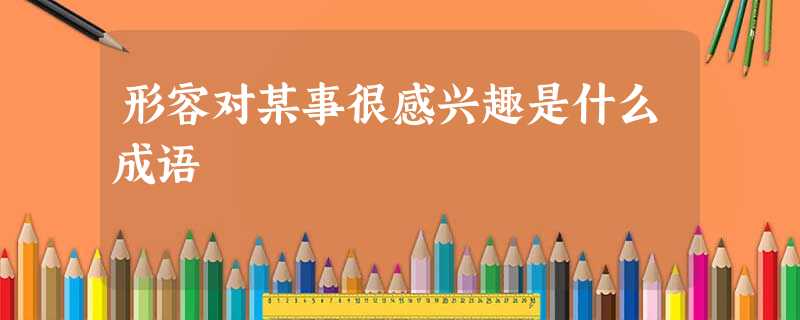 形容对某事很感兴趣是什么成语 形容对某事很感兴趣是什么成语