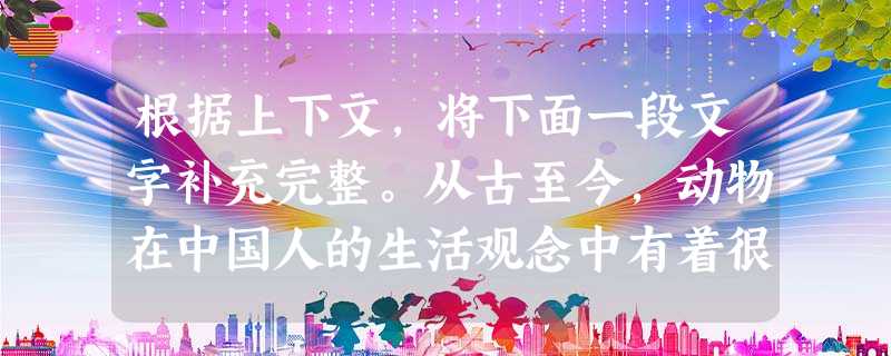 根据上下文,将下面一段文字补充完整。从古至今,动物在中国人的生活观念中有着很重要的地位,不少动物都具有丰富的象征意义。在含有动物的成语乃至熟语中,有蕴含 根据上下文,将下面一段文字补充完整。从古至今,动物在中国人的生活观念中有着很重要的地位,不少动物都具有丰富的象征意义。在含有动物的成语乃至熟语中,有蕴含