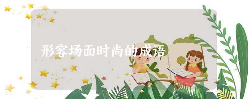 形容场面时尚的成语 形容场面时尚的成语