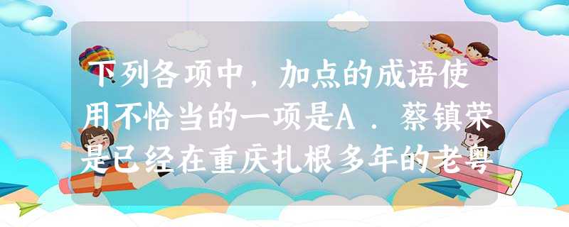 下列各项中,加点的成语使用不恰当的一项是A.蔡镇荣是已经在重庆扎根多年的老粤商,1998年,一次偶然的机会他来到了重庆,就和这里结下了不解之缘。B.比起 下列各项中,加点的成语使用不恰当的一项是A.蔡镇荣是已经在重庆扎根多年的老粤商,1998年,一次偶然的机会他来到了重庆,就和这里结下了不解之缘。B.比起