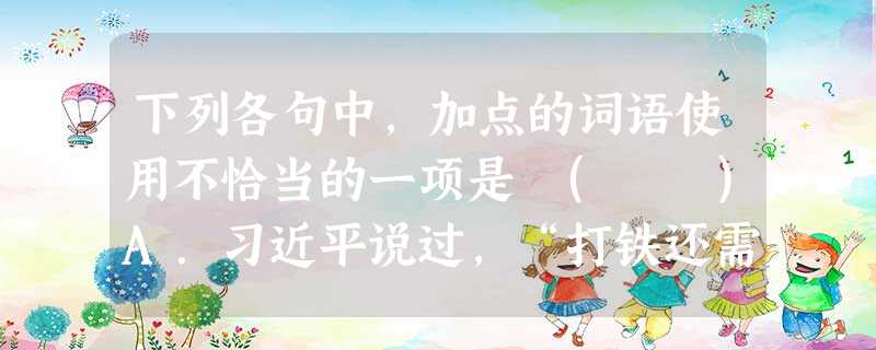 下列各句中,加点的词语使用不恰当的一项是 ( )A.习近平说过,“打铁还需自身硬”,在谈到作风建设时;他又说过,“要求别人做到的自己先要做到,要求别人不做的自 下列各句中,加点的词语使用不恰当的一项是 ( )A.习近平说过,“打铁还需自身硬”,在谈到作风建设时;他又说过,“要求别人做到的自己先要做到,要求别人不做的自