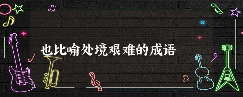 也比喻处境艰难的成语 也比喻处境艰难的成语