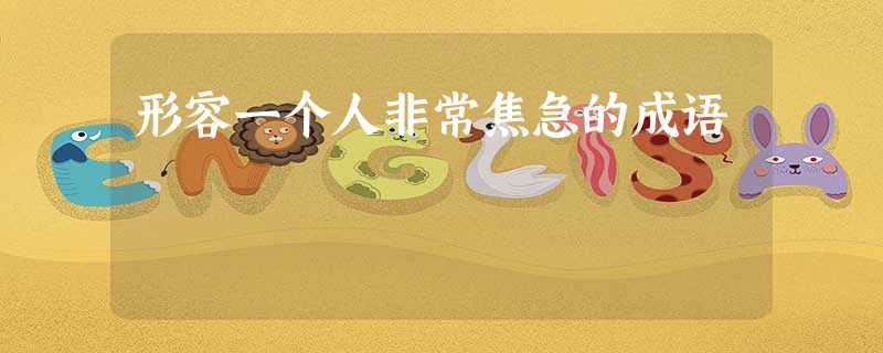 形容一个人非常焦急的成语 形容一个人非常焦急的成语