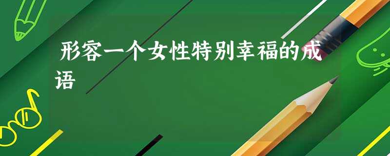 形容一个女性特别幸福的成语 形容一个女性特别幸福的成语
