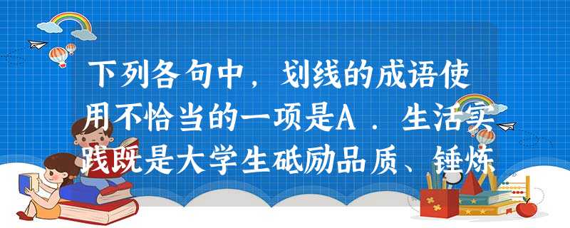 下列各句中,划线的成语使用不恰当的一项是A.生活实践既是大学生砥励品质、锤炼作风、发现新知、运用真知的重要途径,也是思想政治教育的源头活水和最终归宿。B 下列各句中,划线的成语使用不恰当的一项是A.生活实践既是大学生砥励品质、锤炼作风、发现新知、运用真知的重要途径,也是思想政治教育的源头活水和最终归宿。B