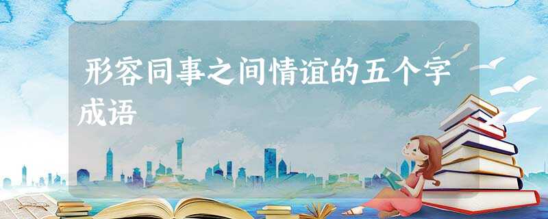 形容同事之间情谊的五个字成语 形容同事之间情谊的五个字成语