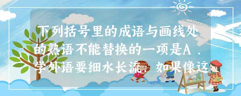 下列括号里的成语与画线处的熟语不能替换的一项是A.学外语要细水长流,如果像这样三天打鱼,两天晒网,那肯定是学不好的。B.我不喜欢这样做,也做不好 下列括号里的成语与画线处的熟语不能替换的一项是A.学外语要细水长流,如果像这样三天打鱼,两天晒网,那肯定是学不好的。B.我不喜欢这样做,也做不好