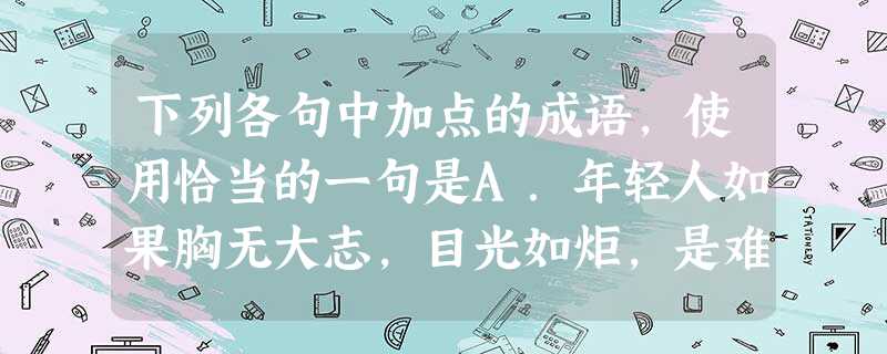 下列各句中加点的成语,使用恰当的一句是A.年轻人如果胸无大志,目光如炬,是难以成就一番大事业的,总有一天要被这个社会淘汰。B.半幽闭的参天的树林纹丝不动地挺 下列各句中加点的成语,使用恰当的一句是A.年轻人如果胸无大志,目光如炬,是难以成就一番大事业的,总有一天要被这个社会淘汰。B.半幽闭的参天的树林纹丝不动地挺