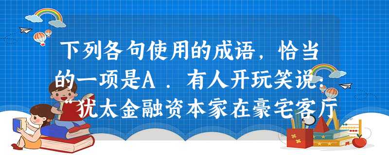 下列各句使用的成语,恰当的一项是A.有人开玩笑说:“犹太金融资本家在豪宅客厅里打个喷嚏,世界上不少银行都将连锁感冒。”这可不是骇人听闻,他们在全球政 下列各句使用的成语,恰当的一项是A.有人开玩笑说:“犹太金融资本家在豪宅客厅里打个喷嚏,世界上不少银行都将连锁感冒。”这可不是骇人听闻,他们在全球政