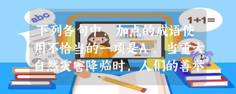 下列各句中,加点的成语使用不恰当的一项是A.当重大自然灾害降临时,人们的善举如过江之鲫,许多人慷慨捐钱捐物,帮助灾区人民重建家园。B.生活的意义其实是很 下列各句中,加点的成语使用不恰当的一项是A.当重大自然灾害降临时,人们的善举如过江之鲫,许多人慷慨捐钱捐物,帮助灾区人民重建家园。B.生活的意义其实是很