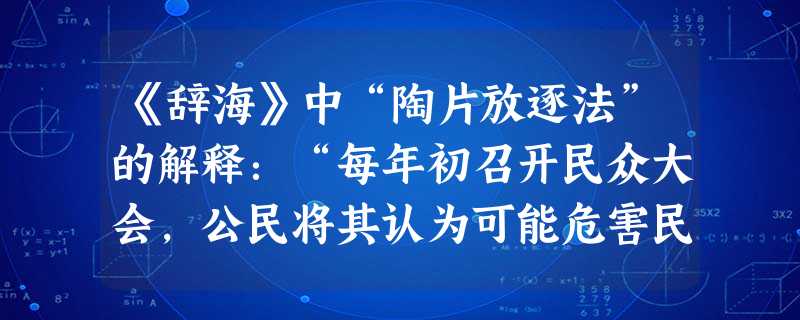 《辞海》中“陶片放逐法”的解释:“每年初召开民众大会,公民将其认为可能危害民主政治的人的名字记于陶片上;某人票逾半数,则被放逐 《辞海》中“陶片放逐法”的解释:“每年初召开民众大会,公民将其认为可能危害民主政治的人的名字记于陶片上;某人票逾半数,则被放逐
