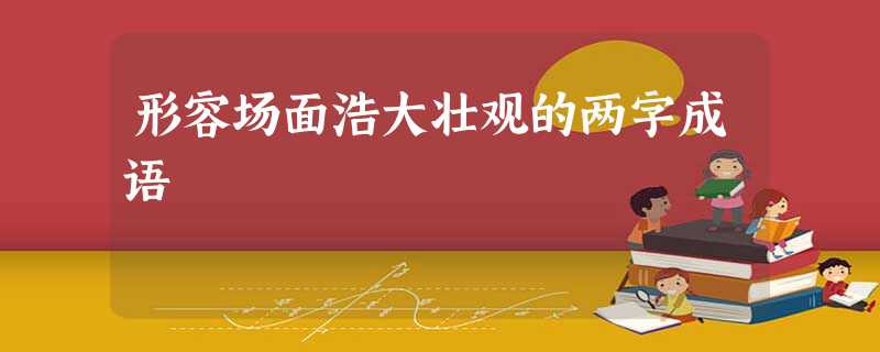 形容场面浩大壮观的两字成语 形容场面浩大壮观的两字成语