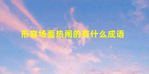 形容场面热闹的有什么成语 形容场面热闹的有什么成语