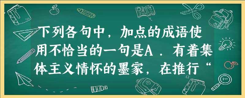 下列各句中,加点的成语使用不恰当的一句是A.有着集体主义情怀的墨家,在推行“兼相爱,交相利”的主张上身体力行,激烈地反对贵族统治者“富侮贫,贵傲贱”的 下列各句中,加点的成语使用不恰当的一句是A.有着集体主义情怀的墨家,在推行“兼相爱,交相利”的主张上身体力行,激烈地反对贵族统治者“富侮贫,贵傲贱”的
