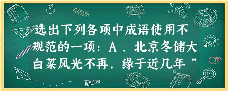 选出下列各项中成语使用不规范的一项:A.北京冬储大白菜风光不再,缘于近几年“菜篮子工程”建设的巨大成就,老百姓冬季可选择的菜品种日渐丰富,因此大白 选出下列各项中成语使用不规范的一项:A.北京冬储大白菜风光不再,缘于近几年“菜篮子工程”建设的巨大成就,老百姓冬季可选择的菜品种日渐丰富,因此大白