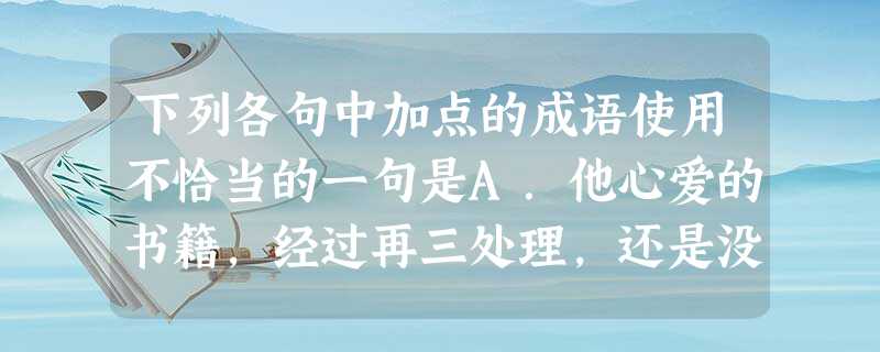 下列各句中加点的成语使用不恰当的一句是A.他心爱的书籍,经过再三处理,还是没有地方放置,只能堆在地上或塞在床下,生活的屈辱和窘困,无出其右。B.有些国家对别 下列各句中加点的成语使用不恰当的一句是A.他心爱的书籍,经过再三处理,还是没有地方放置,只能堆在地上或塞在床下,生活的屈辱和窘困,无出其右。B.有些国家对别