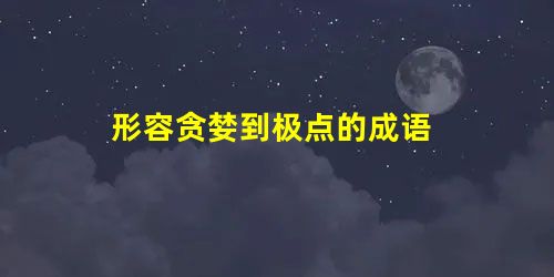 形容贪婪到极点的成语 形容贪婪到极点的成语