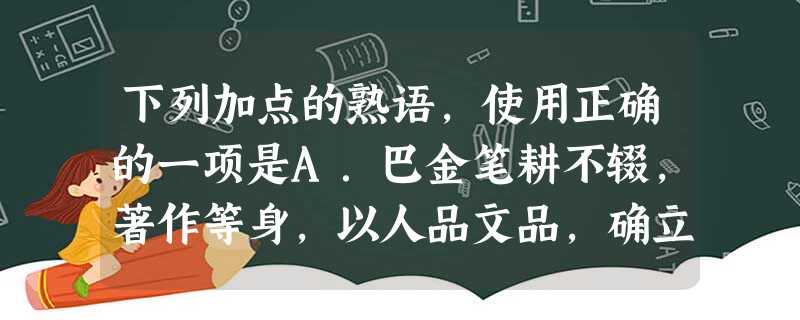 下列加点的熟语,使用正确的一项是A.巴金笔耕不辍,著作等身,以人品文品,确立了自己在人民群众心目中的崇高地位。他的文学成就是中国现当代文学史上的一座丰碑。B 下列加点的熟语,使用正确的一项是A.巴金笔耕不辍,著作等身,以人品文品,确立了自己在人民群众心目中的崇高地位。他的文学成就是中国现当代文学史上的一座丰碑。B