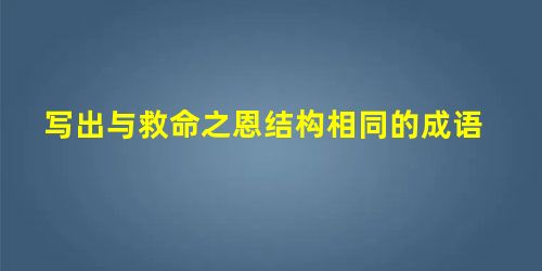 写出与救命之恩结构相同的成语 写出与救命之恩结构相同的成语