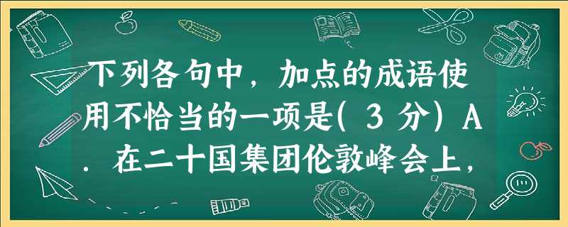 下列各句中,加点的成语使用不恰当的一项是(3分)A.在二十国集团伦敦峰会上,中国扮演了重要的角色,这正是中国改革开放以来坚持“韬光养晦,有所作为”的策略,使综合 下列各句中,加点的成语使用不恰当的一项是(3分)A.在二十国集团伦敦峰会上,中国扮演了重要的角色,这正是中国改革开放以来坚持“韬光养晦,有所作为”的策略,使综合