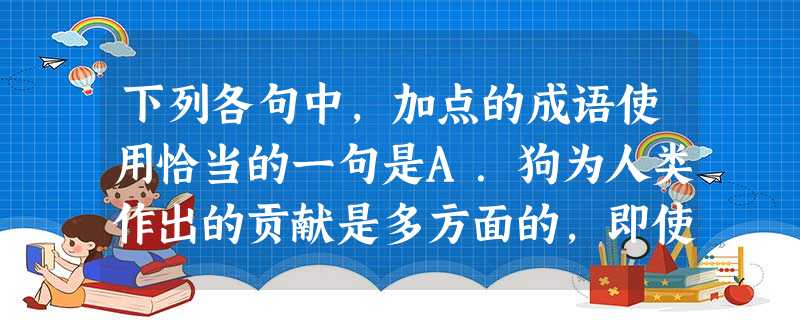 下列各句中,加点的成语使用恰当的一句是A.狗为人类作出的贡献是多方面的,即使是作为宠物的小巴儿狗,大的能耐没有,但它们的乖巧和聪明,给人们增添生活的愉悦和乐 下列各句中,加点的成语使用恰当的一句是A.狗为人类作出的贡献是多方面的,即使是作为宠物的小巴儿狗,大的能耐没有,但它们的乖巧和聪明,给人们增添生活的愉悦和乐
