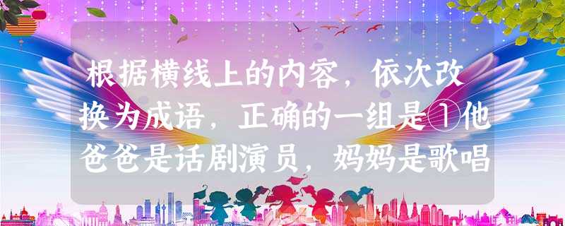 根据横线上的内容,依次改换为成语,正确的一组是①他爸爸是话剧演员,妈妈是歌唱家,平时常常听到看到,无形中受到很多影响,所以他也爱好舞台艺术。②诸葛亮舌战群 根据横线上的内容,依次改换为成语,正确的一组是①他爸爸是话剧演员,妈妈是歌唱家,平时常常听到看到,无形中受到很多影响,所以他也爱好舞台艺术。②诸葛亮舌战群