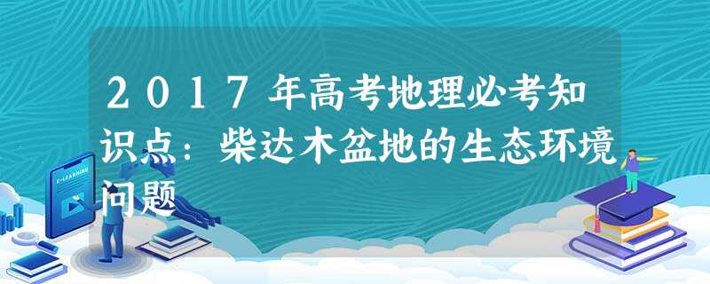 2017年高考地理必考知识点:柴达木盆地的生态环境问题 2017年高考地理必考知识点:柴达木盆地的生态环境问题