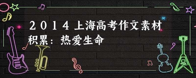 2014上海高考作文素材积累:热爱生命 2014上海高考作文素材积累:热爱生命