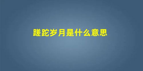 蹉跎岁月是什么意思 蹉跎岁月是什么意思