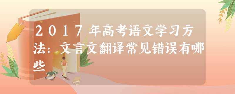 2017年高考语文学习方法:文言文翻译常见错误有哪些 2017年高考语文学习方法:文言文翻译常见错误有哪些
