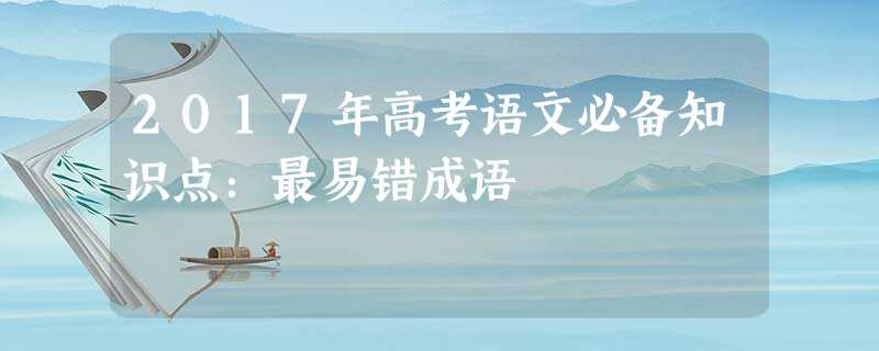2017年高考语文必备知识点:最易错成语 2017年高考语文必备知识点:最易错成语