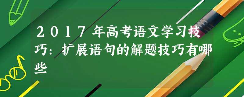 2017年高考语文学习技巧:扩展语句的解题技巧有哪些 2017年高考语文学习技巧:扩展语句的解题技巧有哪些