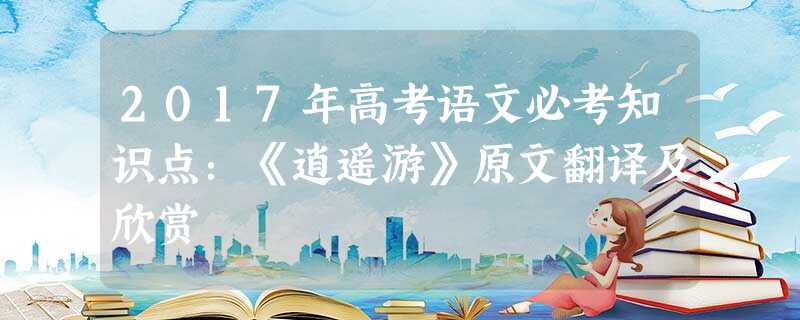 2017年高考语文必考知识点:《逍遥游》原文翻译及欣赏 2017年高考语文必考知识点:《逍遥游》原文翻译及欣赏