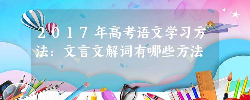2017年高考语文学习方法:文言文解词有哪些方法 2017年高考语文学习方法:文言文解词有哪些方法